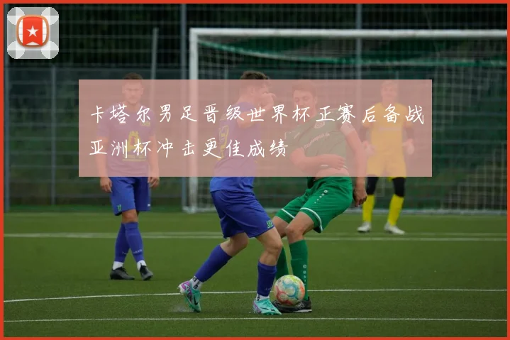 卡塔尔男足晋级世界杯正赛后备战亚洲杯冲击更佳成绩