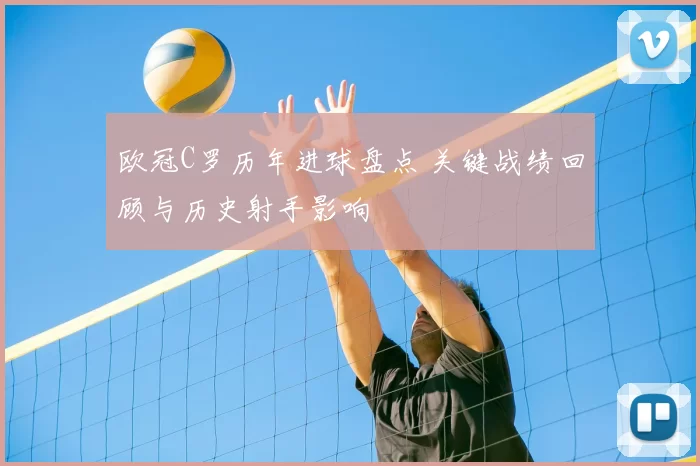 欧冠C罗历年进球盘点 关键战绩回顾与历史射手影响