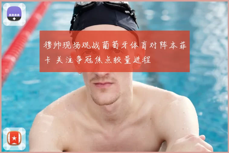 穆帅现场观战葡萄牙体育对阵本菲卡 关注争冠焦点较量进程