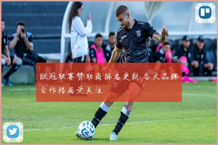 欧冠联赛赞助商排名更新 各大品牌合作格局受关注