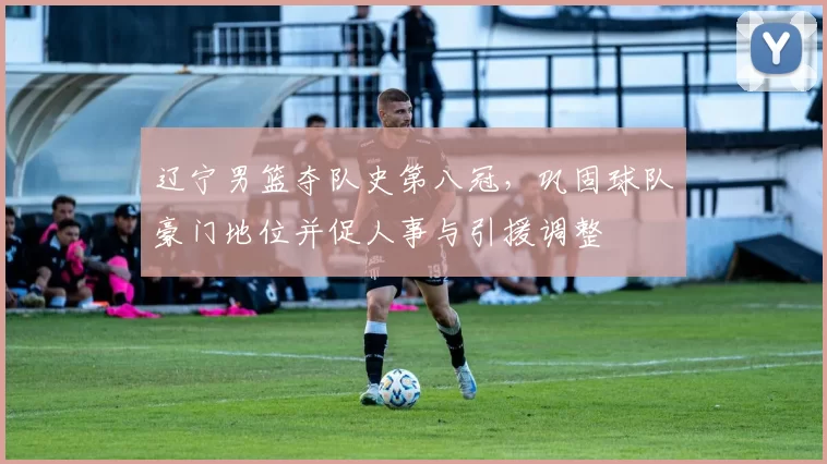 辽宁男篮夺队史第八冠，巩固球队豪门地位并促人事与引援调整