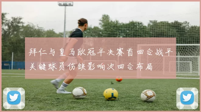 拜仁与皇马欧冠半决赛首回合战平关键球员伤缺影响次回合布局