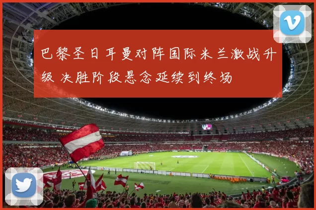 巴黎圣日耳曼对阵国际米兰激战升级 决胜阶段悬念延续到终场