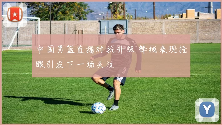 中国男篮直播对抗升级 锋线表现抢眼引发下一场关注