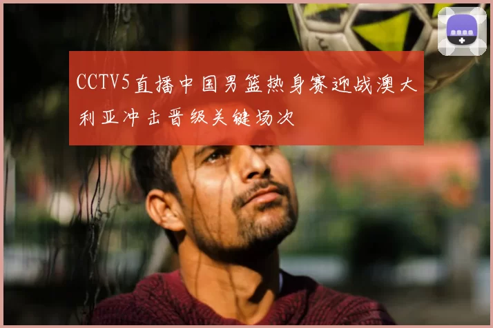 CCTV5直播中国男篮热身赛迎战澳大利亚冲击晋级关键场次