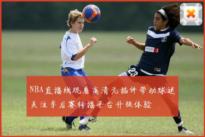 NBA直播线观看高清无插件带动球迷关注季后赛转播平台升级体验