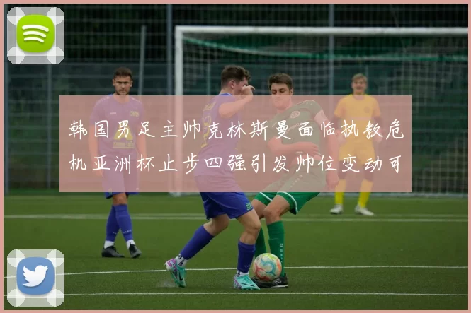 韩国男足主帅克林斯曼面临执教危机亚洲杯止步四强引发帅位变动可能
