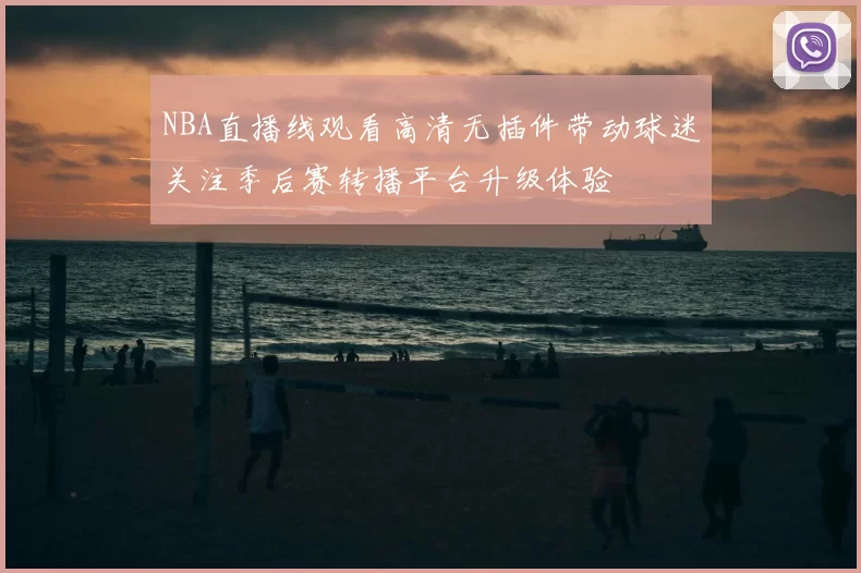 NBA直播线观看高清无插件带动球迷关注季后赛转播平台升级体验
