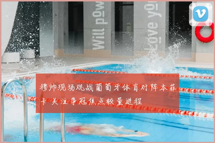 穆帅现场观战葡萄牙体育对阵本菲卡 关注争冠焦点较量进程