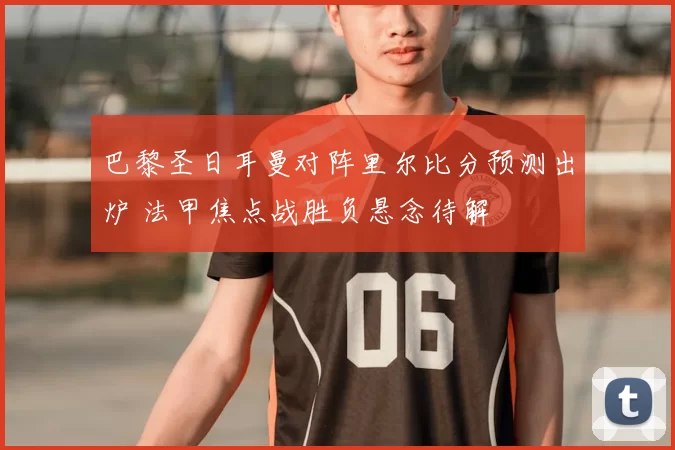 巴黎圣日耳曼对阵里尔比分预测出炉 法甲焦点战胜负悬念待解
