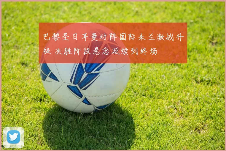 巴黎圣日耳曼对阵国际米兰激战升级 决胜阶段悬念延续到终场