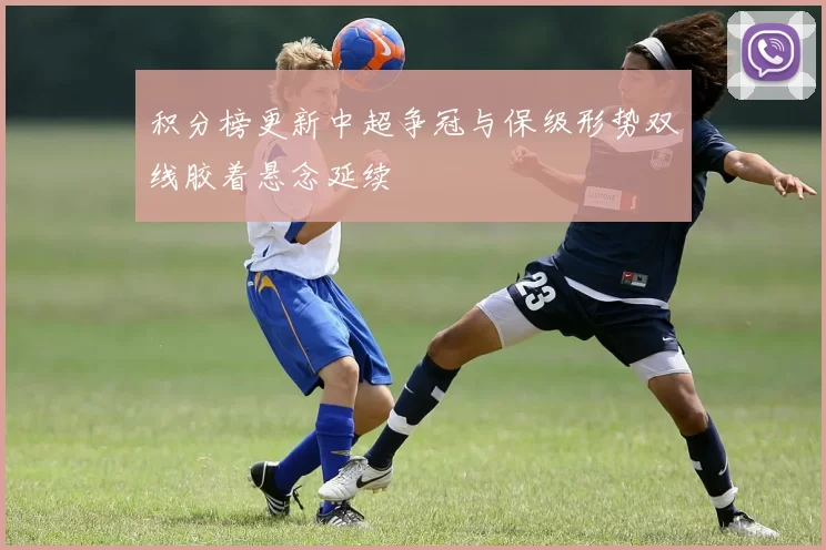 积分榜更新中超争冠与保级形势双线胶着悬念延续