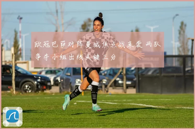 欧冠巴萨对阵曼城焦点战来袭 两队争夺小组出线关键三分