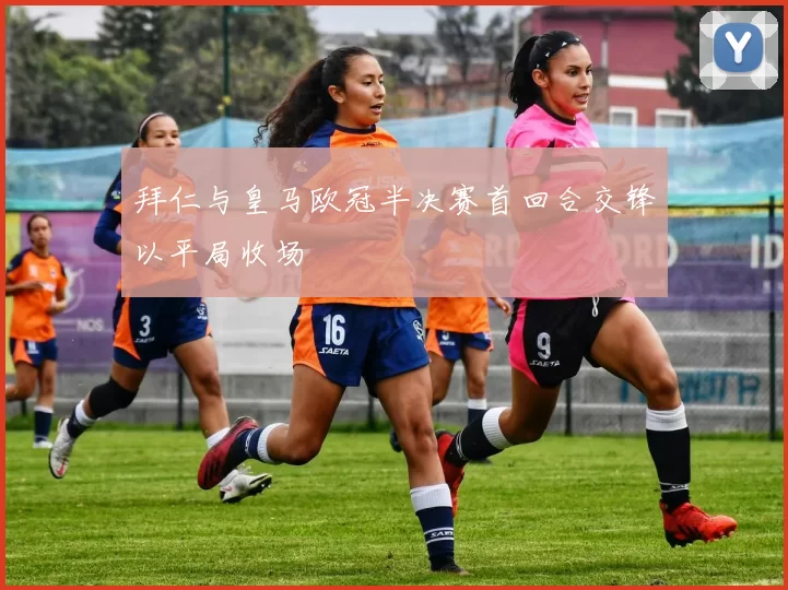 拜仁与皇马欧冠半决赛首回合交锋以平局收场