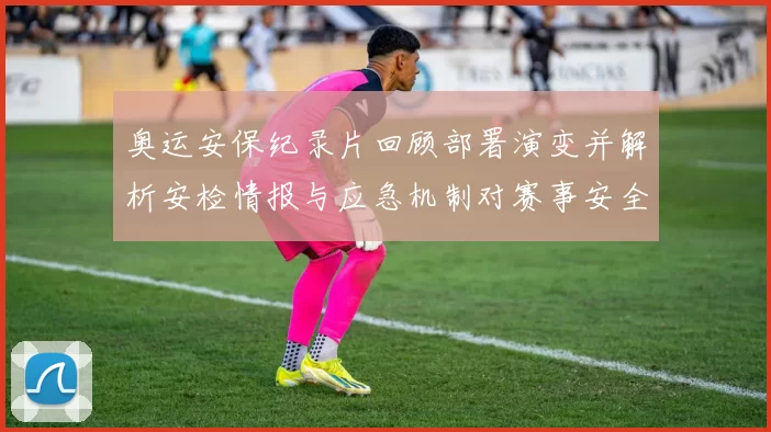 奥运安保纪录片回顾部署演变并解析安检情报与应急机制对赛事安全影响