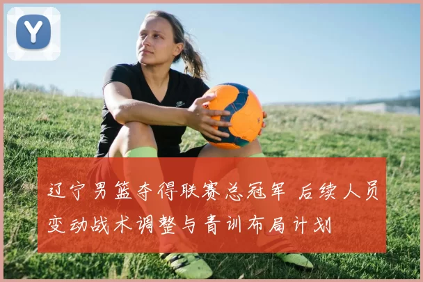 辽宁男篮夺得联赛总冠军 后续人员变动战术调整与青训布局计划