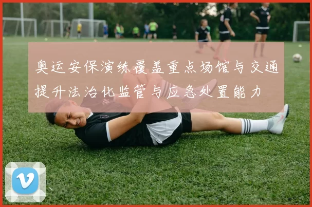 奥运安保演练覆盖重点场馆与交通提升法治化监管与应急处置能力