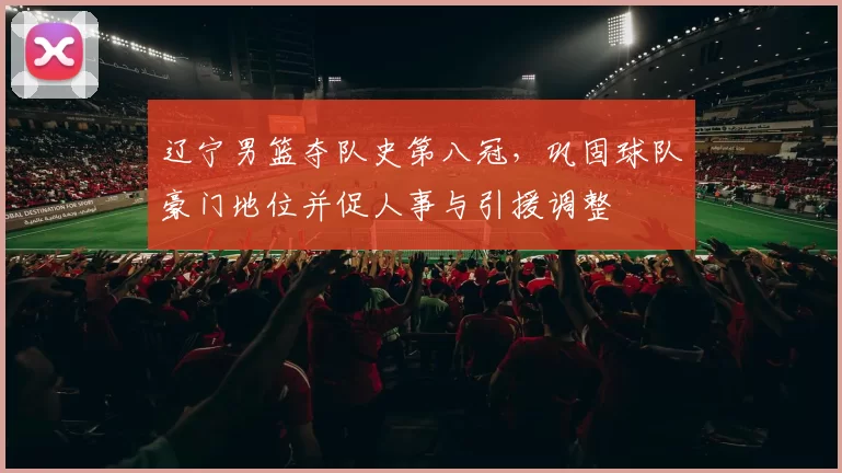 辽宁男篮夺队史第八冠，巩固球队豪门地位并促人事与引援调整