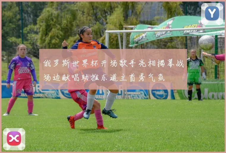 俄罗斯世界杯开场歌手亮相揭幕战场边献唱助推东道主首秀气氛