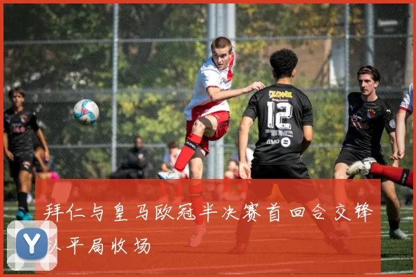 拜仁与皇马欧冠半决赛首回合交锋以平局收场