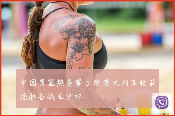 中国男篮热身赛击败澳大利亚收获连胜备战亚洲杯