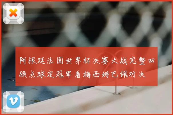 阿根廷法国世界杯决赛大战完整回顾点球定冠军看梅西姆巴佩对决