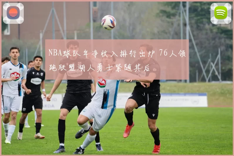 NBA球队年净收入排行出炉 76人领跑联盟湖人勇士紧随其后