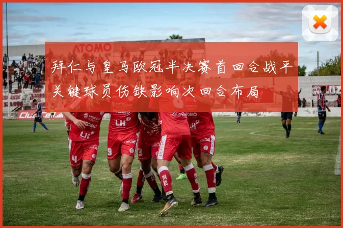 拜仁与皇马欧冠半决赛首回合战平关键球员伤缺影响次回合布局