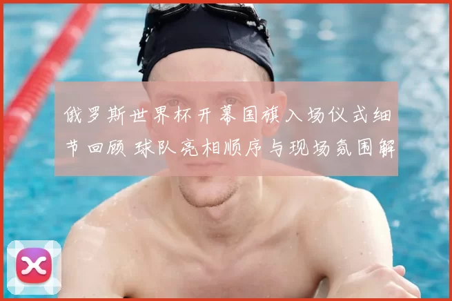 俄罗斯世界杯开幕国旗入场仪式细节回顾 球队亮相顺序与现场氛围解析