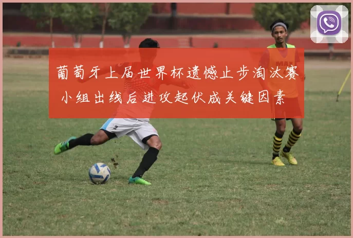 葡萄牙上届世界杯遗憾止步淘汰赛 小组出线后进攻起伏成关键因素