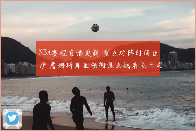 NBA赛程直播更新 重点对阵时间出炉 詹姆斯库里领衔焦点战看点十足