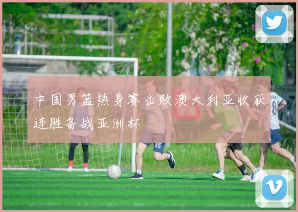 中国男篮热身赛击败澳大利亚收获连胜备战亚洲杯