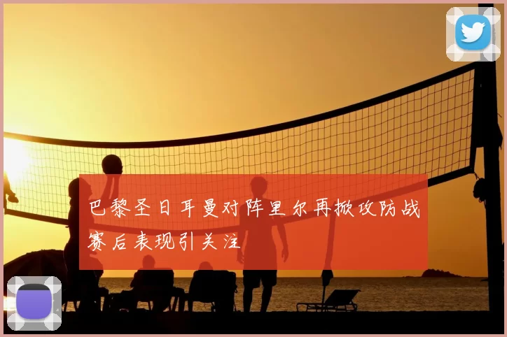 巴黎圣日耳曼对阵里尔再掀攻防战赛后表现引关注