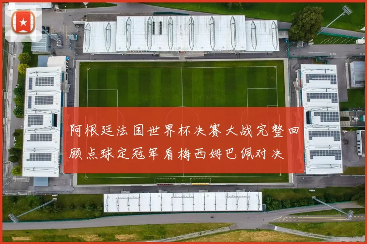 阿根廷法国世界杯决赛大战完整回顾点球定冠军看梅西姆巴佩对决