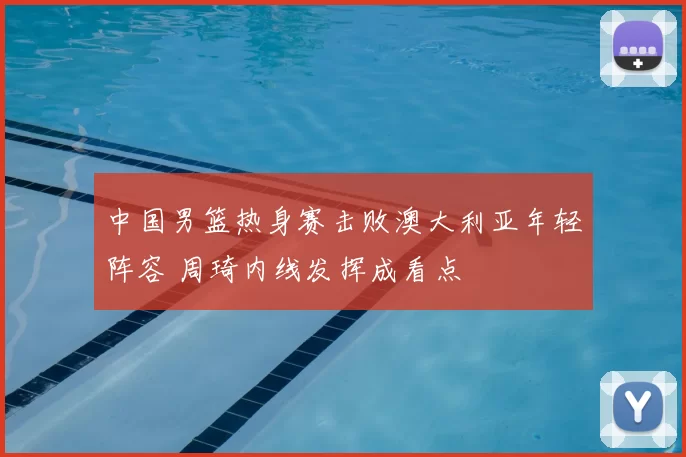中国男篮热身赛击败澳大利亚年轻阵容 周琦内线发挥成看点