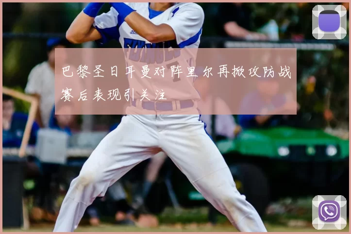 巴黎圣日耳曼对阵里尔再掀攻防战赛后表现引关注