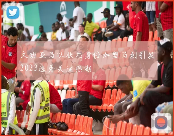 文班亚马以状元身份加盟马刺引发2023选秀关注热潮