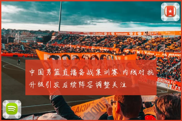 中国男篮直播备战集训赛 内线对抗升级引发后续阵容调整关注