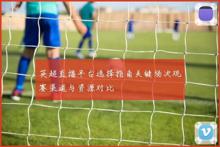 英超直播平台选择指南关键场次观赛渠道与资源对比