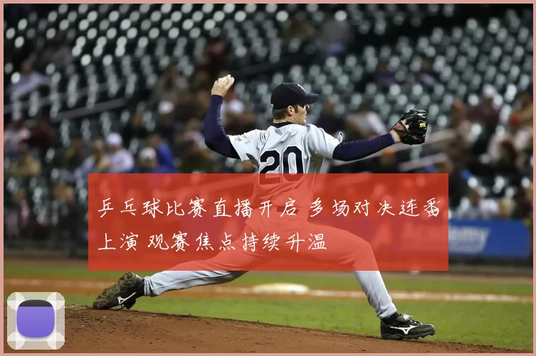 乒乓球比赛直播开启 多场对决连番上演 观赛焦点持续升温