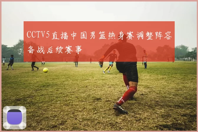 CCTV5直播中国男篮热身赛调整阵容备战后续赛事