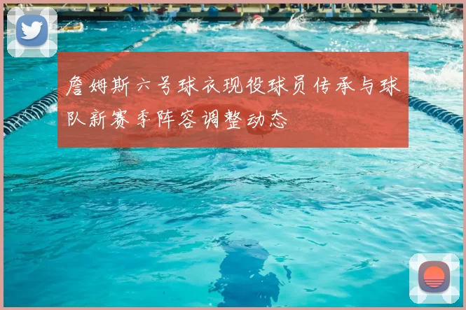 詹姆斯六号球衣现役球员传承与球队新赛季阵容调整动态