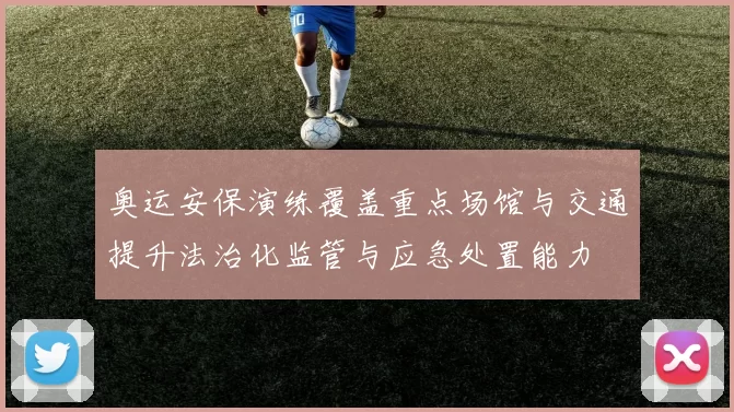 奥运安保演练覆盖重点场馆与交通提升法治化监管与应急处置能力