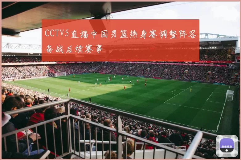 CCTV5直播中国男篮热身赛调整阵容备战后续赛事