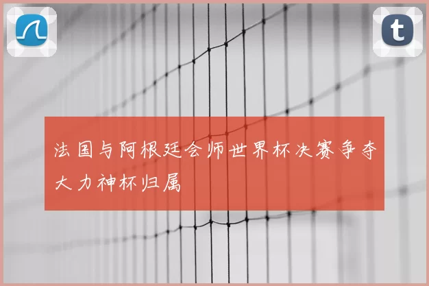 法国与阿根廷会师世界杯决赛争夺大力神杯归属