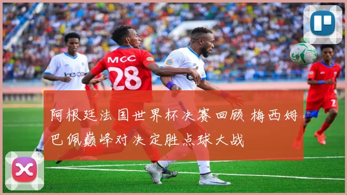 阿根廷法国世界杯决赛回顾 梅西姆巴佩巅峰对决定胜点球大战