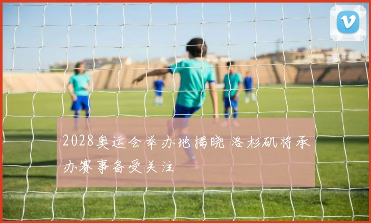 2028奥运会举办地揭晓 洛杉矶将承办赛事备受关注