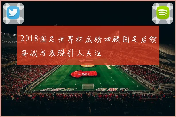 2018国足世界杯成绩回顾国足后续备战与表现引人关注