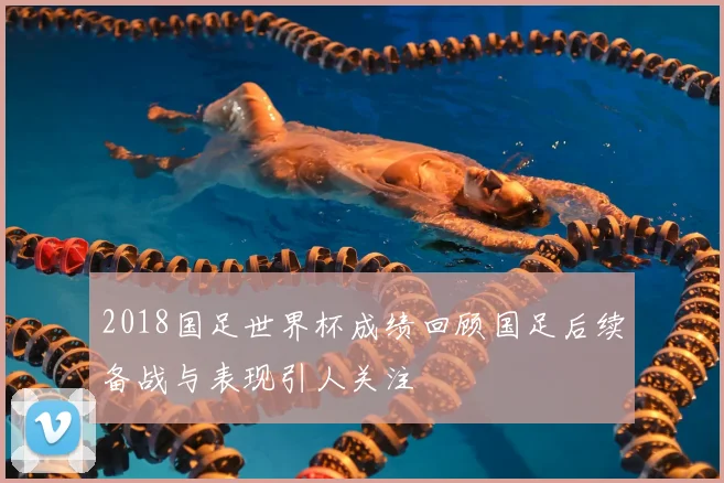 2018国足世界杯成绩回顾国足后续备战与表现引人关注