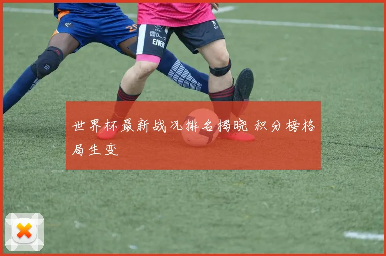 世界杯最新战况排名揭晓 积分榜格局生变